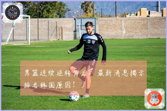 男篮连续逆转背后，最新消息揭示排名韩国原因！