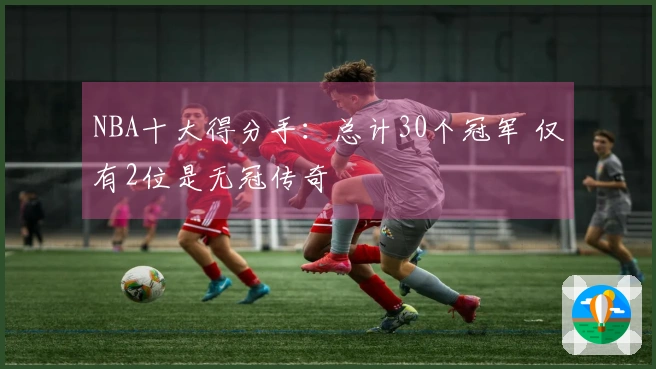 NBA十大得分手:总计30个冠军 仅有2位是无冠传奇
