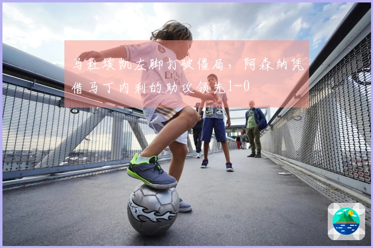 马杜埃凯左脚打破僵局，阿森纳凭借马丁内利的助攻领先1-0