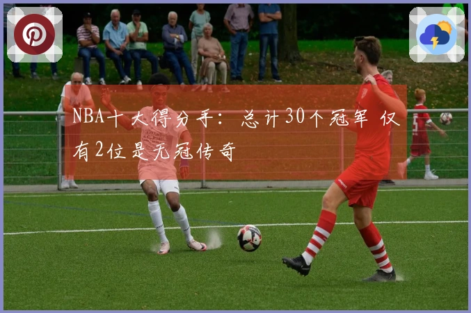 NBA十大得分手：总计30个冠军 仅有2位是无冠传奇