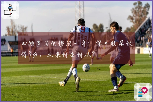 回顾皇马的惨淡一年:保平收尾仅得3分,未来何去何从?