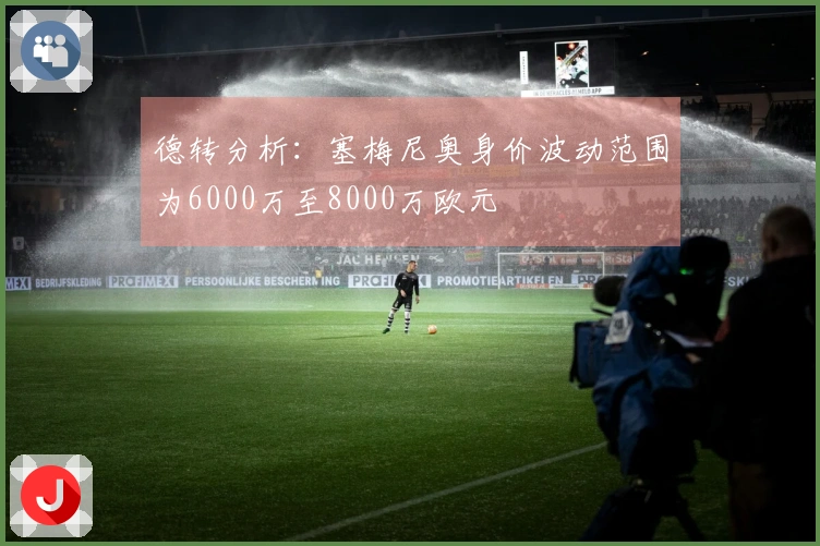 德转分析：塞梅尼奥身价波动范围为6000万至8000万欧元