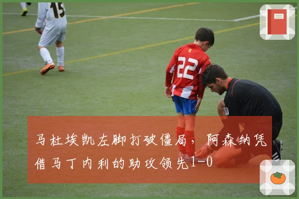 马杜埃凯左脚打破僵局，阿森纳凭借马丁内利的助攻领先1-0