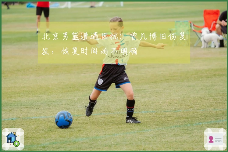 北京男篮遭遇困扰：曾凡博旧伤复发，恢复时间尚不明确