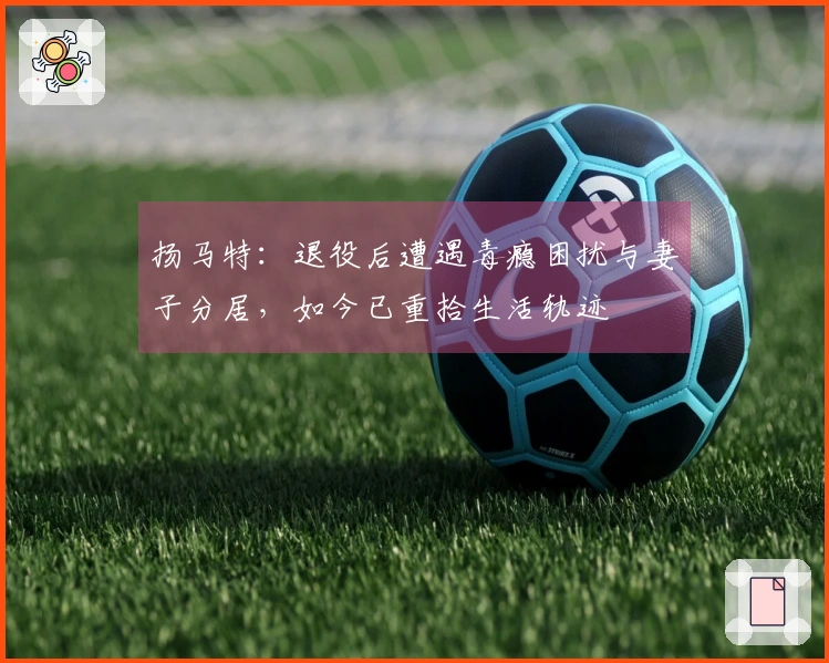 扬马特：退役后遭遇毒瘾困扰与妻子分居，如今已重拾生活轨迹