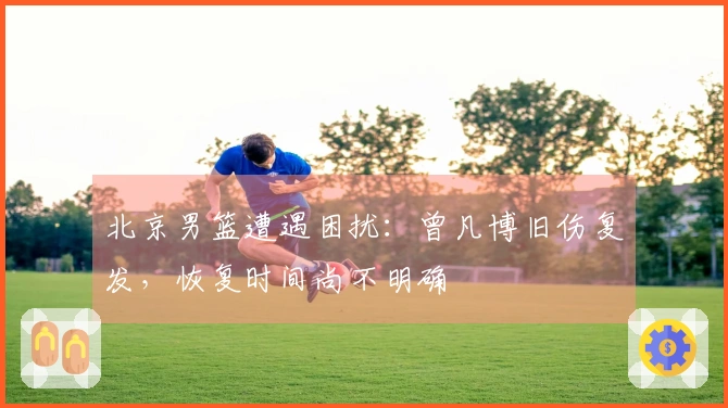 北京男篮遭遇困扰：曾凡博旧伤复发，恢复时间尚不明确
