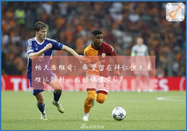 帕夫洛维奇：希望留在拜仁但未来难以预料，我的偶像是C罗