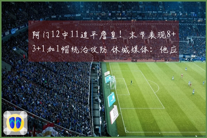 阿门12中11追平詹皇！末节表现8+3+1加1帽统治攻防 休城媒体：他应担任二号位