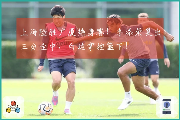 上海险胜广厦热身赛！李添荣复出三分全中，白边掌控篮下！