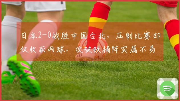 日本2-0战胜中国台北，压制比赛却仅收获两球，攻破铁桶阵实属不易