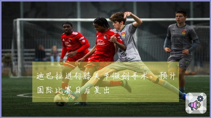 迪巴拉进行膝关节微创手术，预计国际比赛日后复出
