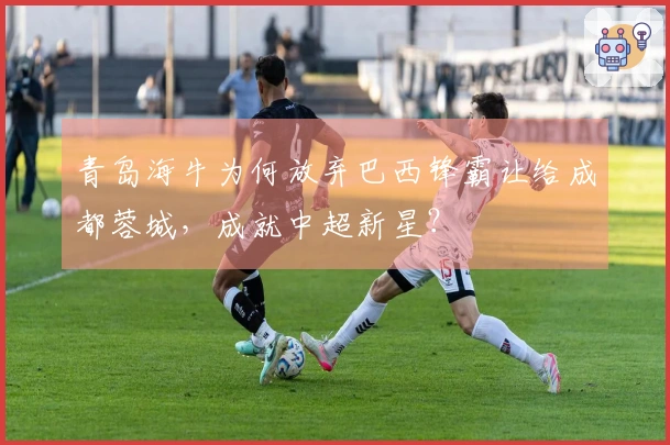 青岛海牛为何放弃巴西锋霸让给成都蓉城，成就中超新星？