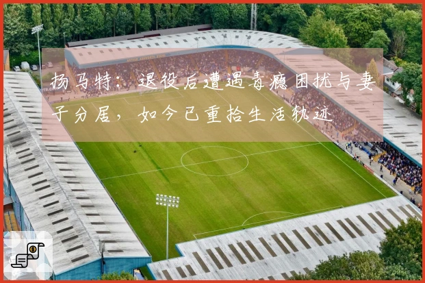 扬马特：退役后遭遇毒瘾困扰与妻子分居，如今已重拾生活轨迹