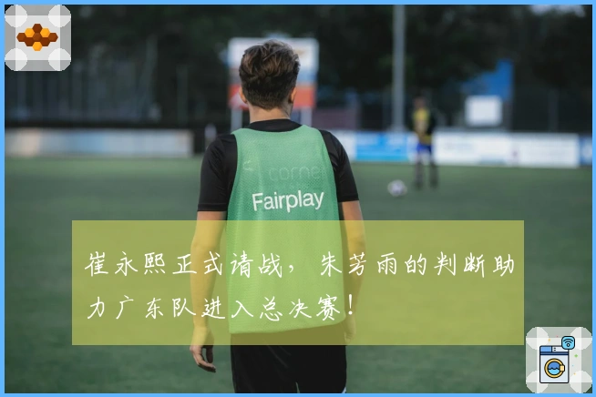 崔永熙正式请战，朱芳雨的判断助力广东队进入总决赛！